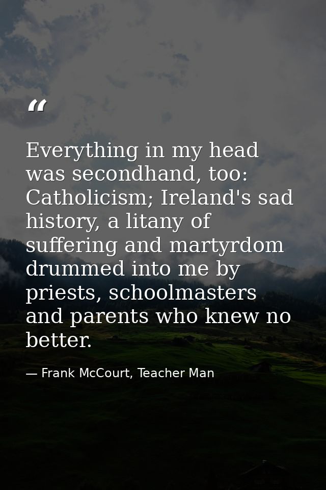 Everything in my head was secondhand, too: Catholicism; Ireland's sad history, a litany of suffering and martyrdom drumm — Frank McCourt, Teacher Man