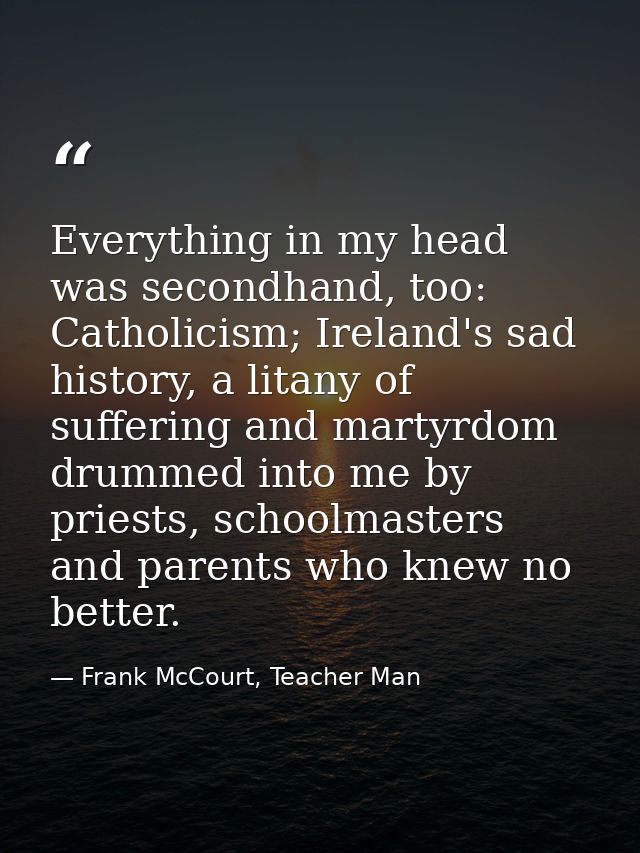 Everything in my head was secondhand, too: Catholicism; Ireland's sad history, a litany of suffering and martyrdom drumm — Frank McCourt, Teacher Man