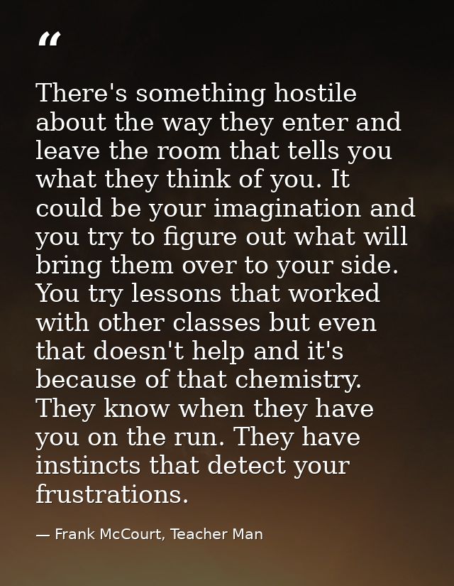 There's something hostile about the way they enter and leave the room that tells you what they think of you. It could be — Frank McCourt, Teacher Man