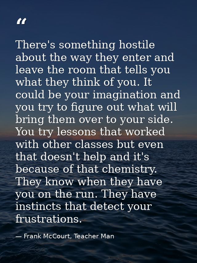 There's something hostile about the way they enter and leave the room that tells you what they think of you. It could be — Frank McCourt, Teacher Man