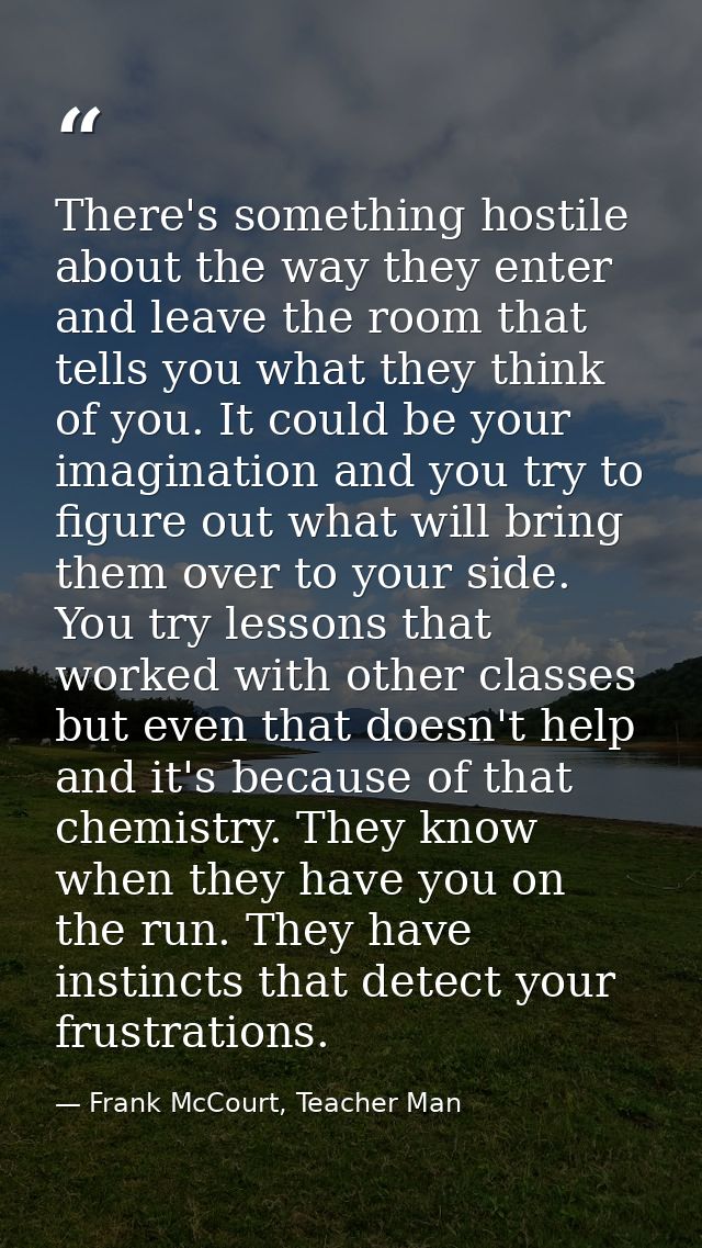 There's something hostile about the way they enter and leave the room that tells you what they think of you. It could be — Frank McCourt, Teacher Man