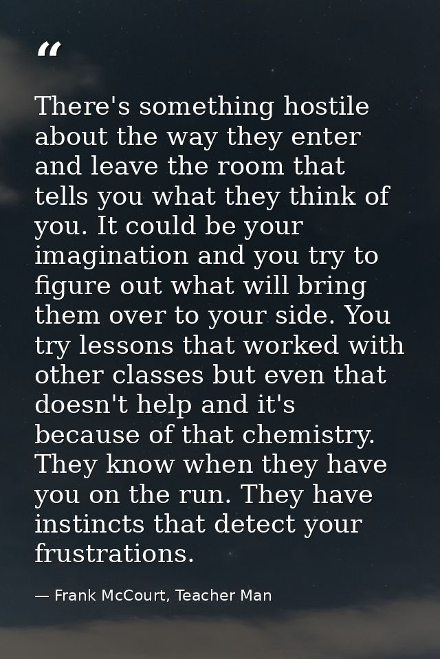 There's something hostile about the way they enter and leave the room that tells you what they think of you. It could be — Frank McCourt, Teacher Man