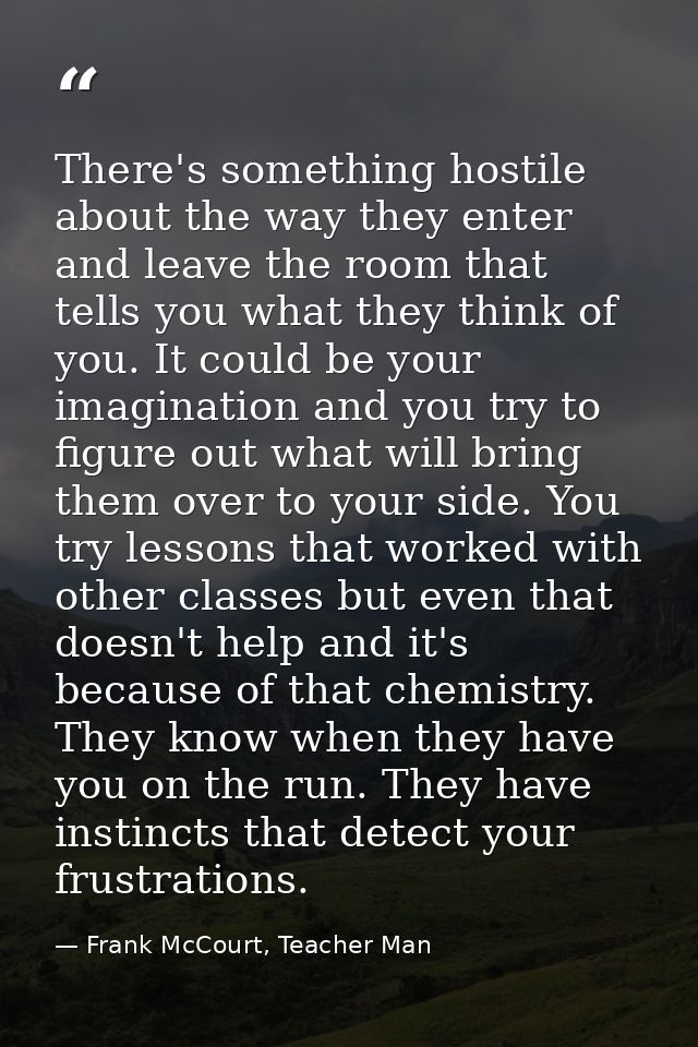 There's something hostile about the way they enter and leave the room that tells you what they think of you. It could be — Frank McCourt, Teacher Man