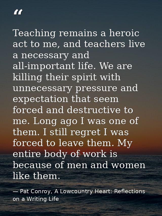 Teaching remains a heroic act to me, and teachers live a necessary and all-important life. We are killing their spirit w — Pat Conroy, A Lowcountry Heart: Reflections on a Writing Life