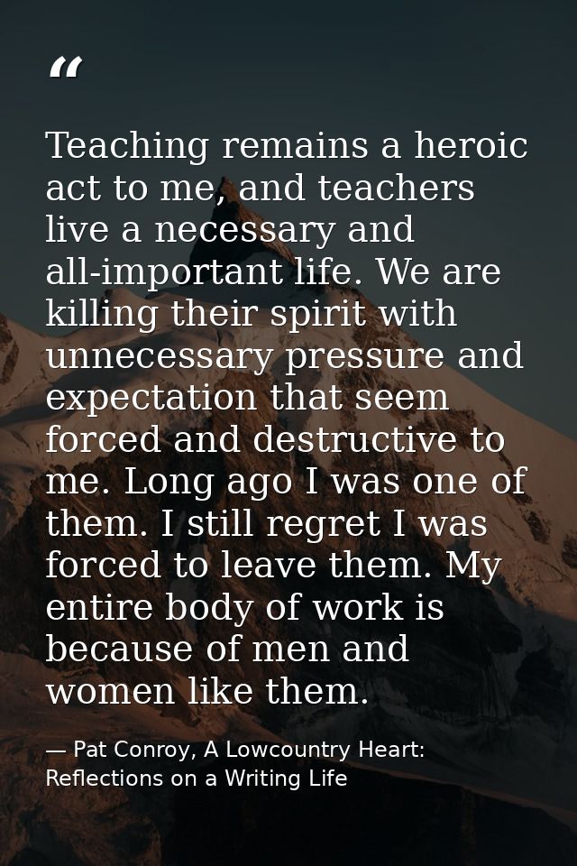 Teaching remains a heroic act to me, and teachers live a necessary and all-important life. We are killing their spirit w — Pat Conroy, A Lowcountry Heart: Reflections on a Writing Life