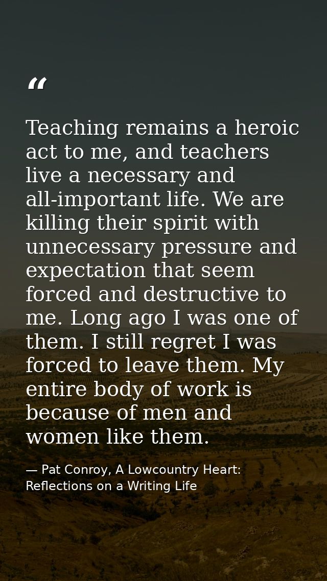 Teaching remains a heroic act to me, and teachers live a necessary and all-important life. We are killing their spirit w — Pat Conroy, A Lowcountry Heart: Reflections on a Writing Life