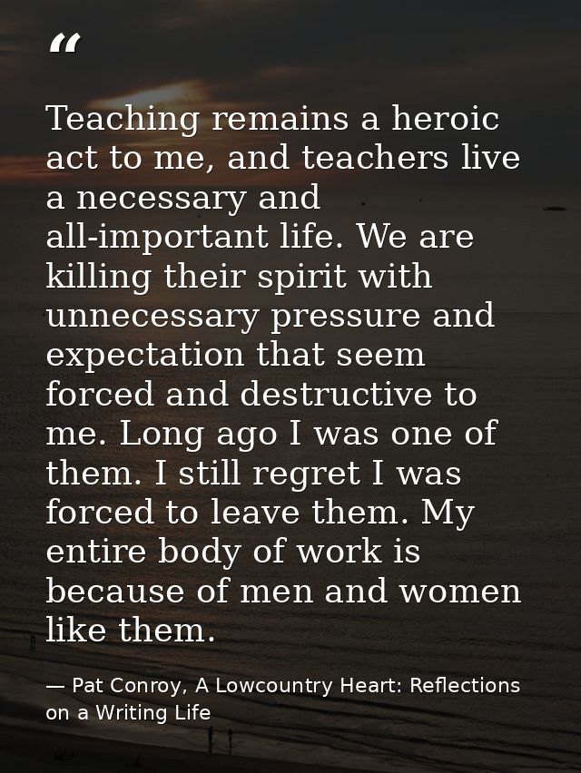 Teaching remains a heroic act to me, and teachers live a necessary and all-important life. We are killing their spirit w — Pat Conroy, A Lowcountry Heart: Reflections on a Writing Life
