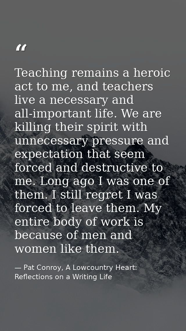 Teaching remains a heroic act to me, and teachers live a necessary and all-important life. We are killing their spirit w — Pat Conroy, A Lowcountry Heart: Reflections on a Writing Life
