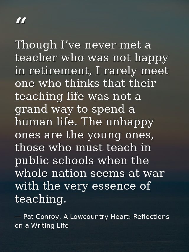 Though I’ve never met a teacher who was not happy in retirement, I rarely meet one who thinks that their teaching life w — Pat Conroy, A Lowcountry Heart: Reflections on a Writing Life