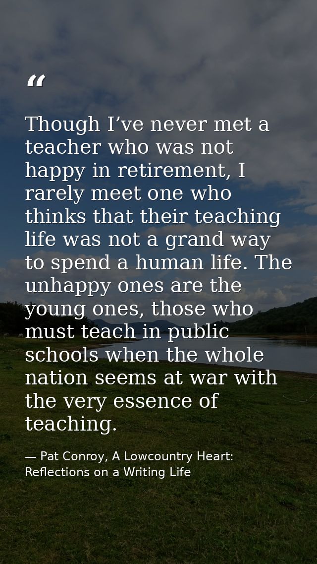 Though I’ve never met a teacher who was not happy in retirement, I rarely meet one who thinks that their teaching life w — Pat Conroy, A Lowcountry Heart: Reflections on a Writing Life