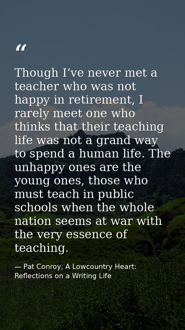 Though I’ve never met a teacher who was not happy in retirement, I rarely meet one who thinks that their teaching life w — Pat Conroy, A Lowcountry Heart: Reflections on a Writing Life