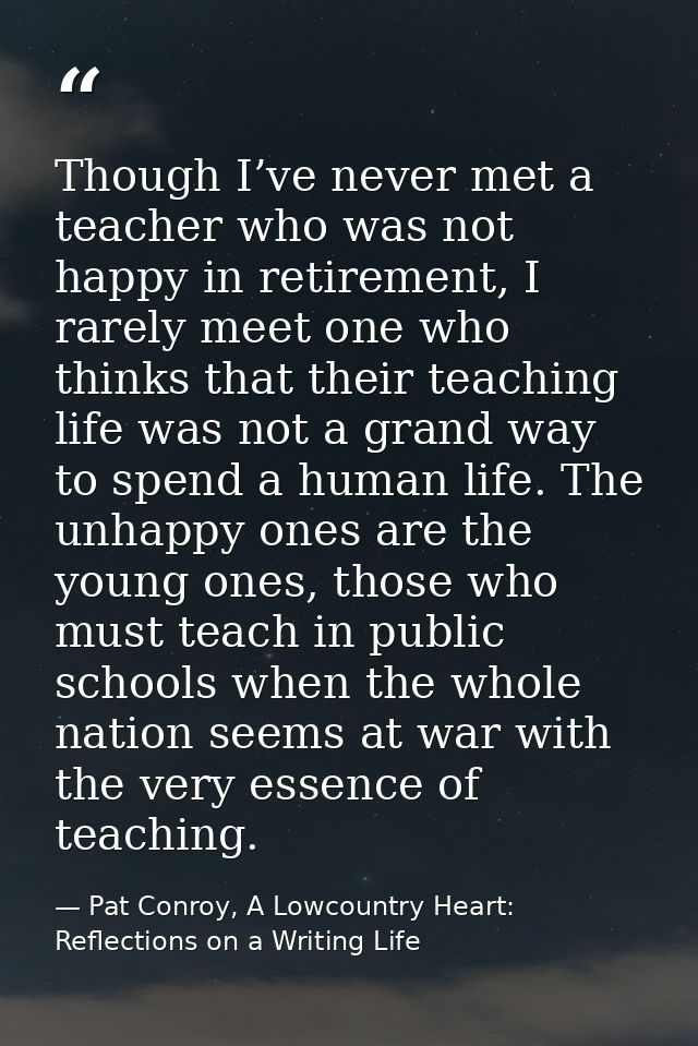 Though I’ve never met a teacher who was not happy in retirement, I rarely meet one who thinks that their teaching life w — Pat Conroy, A Lowcountry Heart: Reflections on a Writing Life