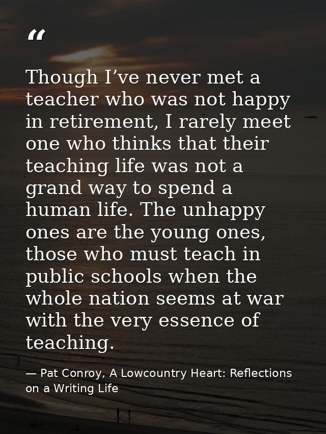 Though I’ve never met a teacher who was not happy in retirement, I rarely meet one who thinks that their teaching life w — Pat Conroy, A Lowcountry Heart: Reflections on a Writing Life