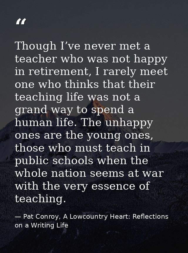 Though I’ve never met a teacher who was not happy in retirement, I rarely meet one who thinks that their teaching life w — Pat Conroy, A Lowcountry Heart: Reflections on a Writing Life
