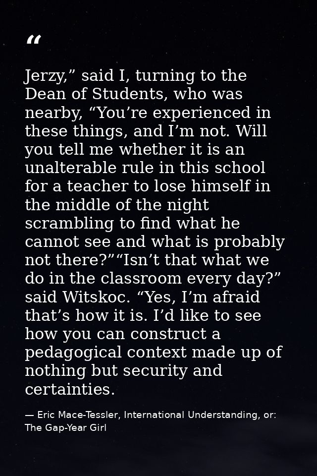 Jerzy,” said I, turning to the Dean of Students, who was nearby, “You’re experienced in these things, and I’m not. Will  — Eric Mace-Tessler, International Understanding, or: The Gap-Year Girl