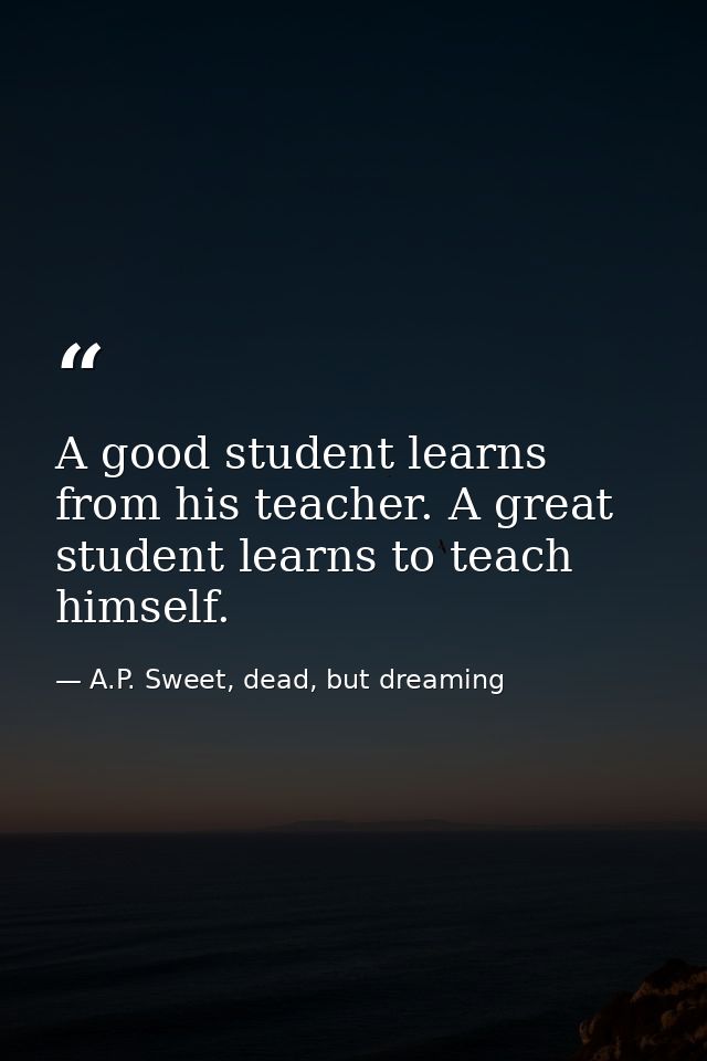 A good student learns from his teacher. A great student learns to teach himself. — A.P. Sweet, dead, but dreaming