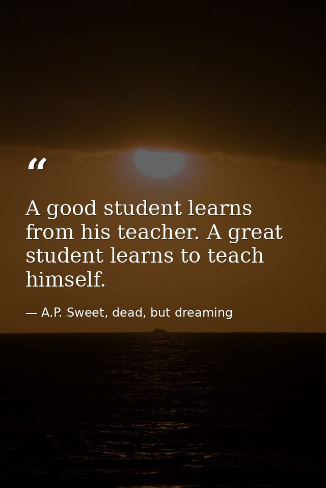 A good student learns from his teacher. A great student learns to teach himself. — A.P. Sweet, dead, but dreaming