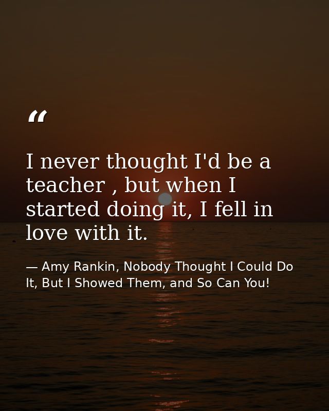 I never thought I'd be a teacher , but when I started doing it, I fell in love with it. — Amy Rankin, Nobody Thought I Could Do It, But I Showed Them, and So Can You!