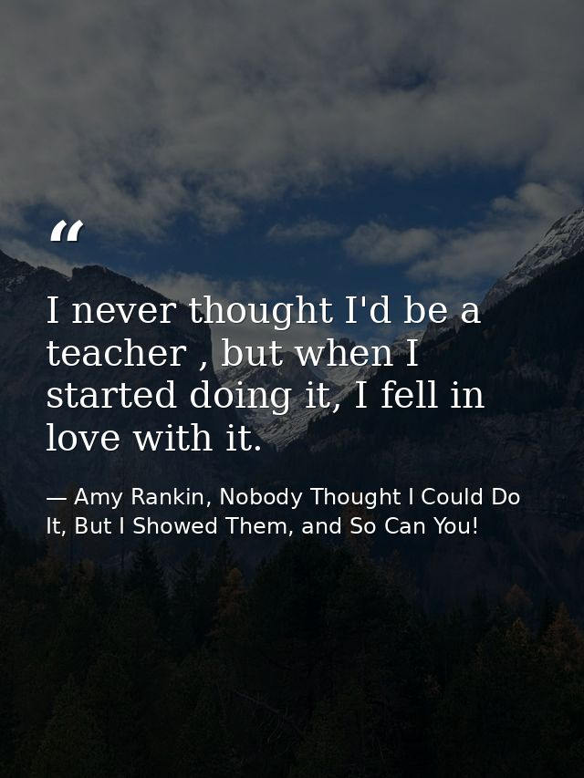 I never thought I'd be a teacher , but when I started doing it, I fell in love with it. — Amy Rankin, Nobody Thought I Could Do It, But I Showed Them, and So Can You!