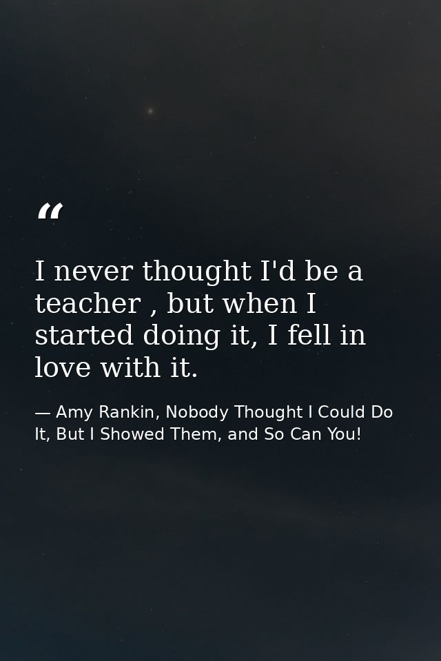 I never thought I'd be a teacher , but when I started doing it, I fell in love with it. — Amy Rankin, Nobody Thought I Could Do It, But I Showed Them, and So Can You!
