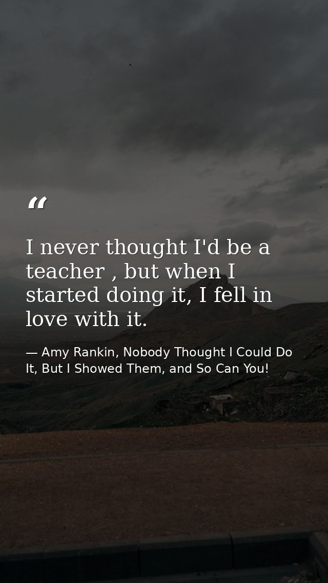 I never thought I'd be a teacher , but when I started doing it, I fell in love with it. — Amy Rankin, Nobody Thought I Could Do It, But I Showed Them, and So Can You!