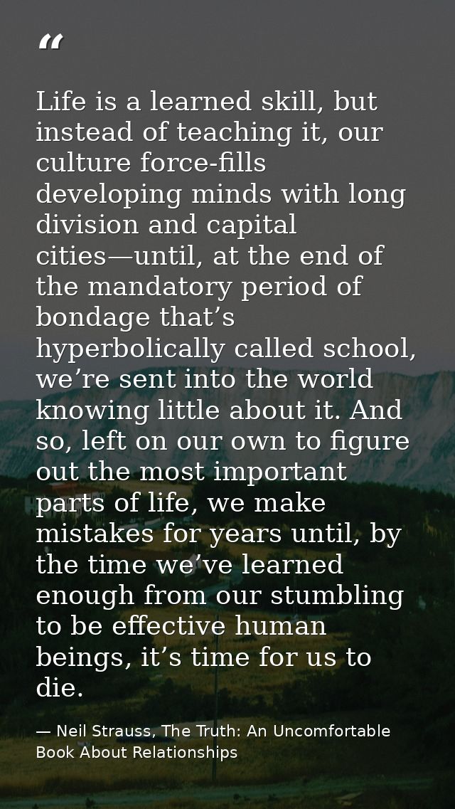 Life is a learned skill, but instead of teaching it, our culture force-fills developing minds with long division and cap — Neil Strauss, The Truth: An Uncomfortable Book About Relationships