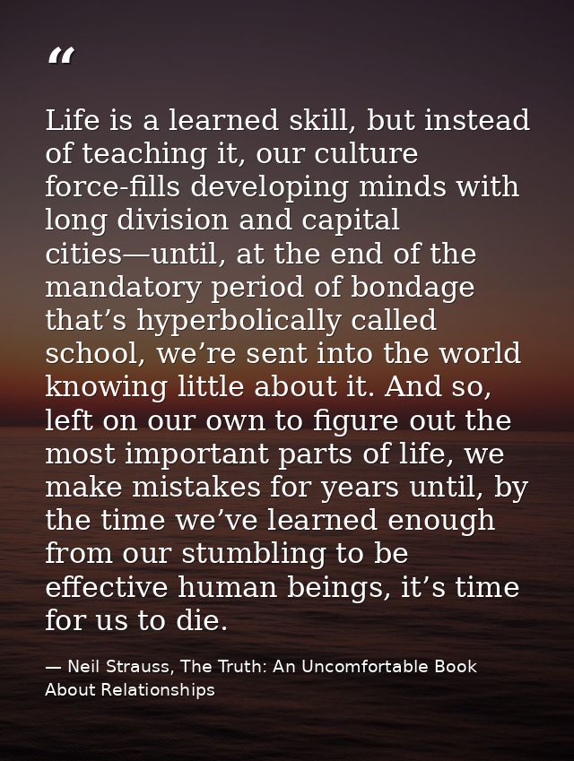 Life is a learned skill, but instead of teaching it, our culture force-fills developing minds with long division and cap — Neil Strauss, The Truth: An Uncomfortable Book About Relationships