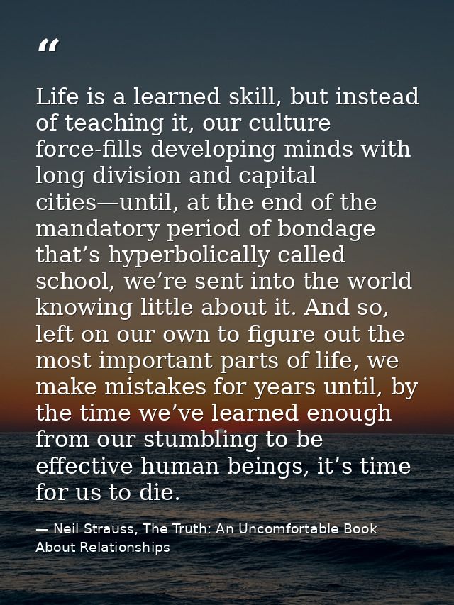 Life is a learned skill, but instead of teaching it, our culture force-fills developing minds with long division and cap — Neil Strauss, The Truth: An Uncomfortable Book About Relationships