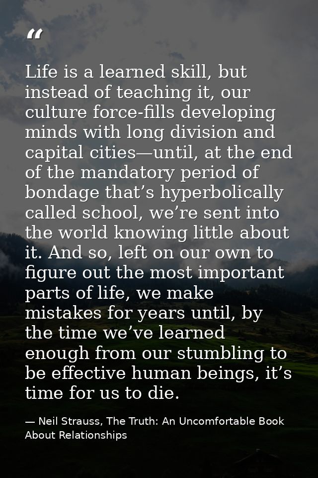 Life is a learned skill, but instead of teaching it, our culture force-fills developing minds with long division and cap — Neil Strauss, The Truth: An Uncomfortable Book About Relationships