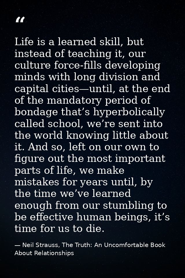 Life is a learned skill, but instead of teaching it, our culture force-fills developing minds with long division and cap — Neil Strauss, The Truth: An Uncomfortable Book About Relationships