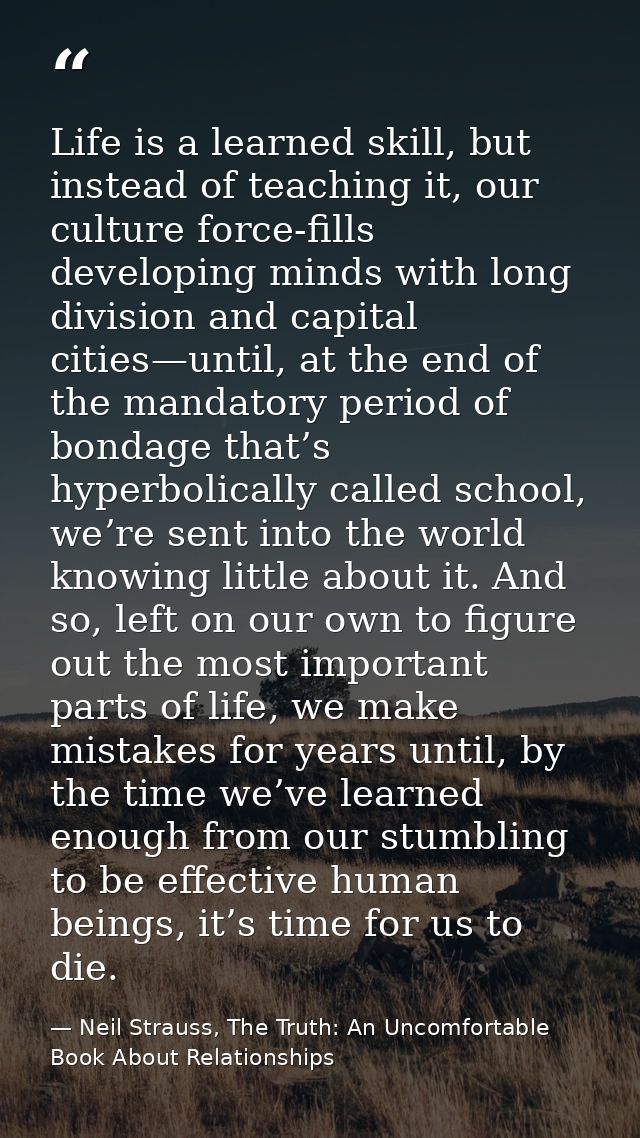 Life is a learned skill, but instead of teaching it, our culture force-fills developing minds with long division and cap — Neil Strauss, The Truth: An Uncomfortable Book About Relationships