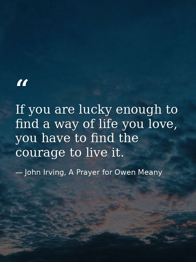 If you are lucky enough to find a way of life you love, you have to find the courage to live it. — John Irving, A Prayer for Owen Meany