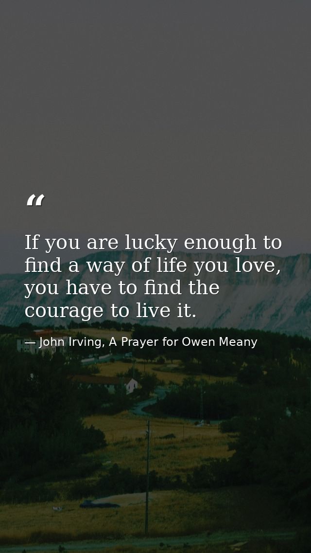 If you are lucky enough to find a way of life you love, you have to find the courage to live it. — John Irving, A Prayer for Owen Meany