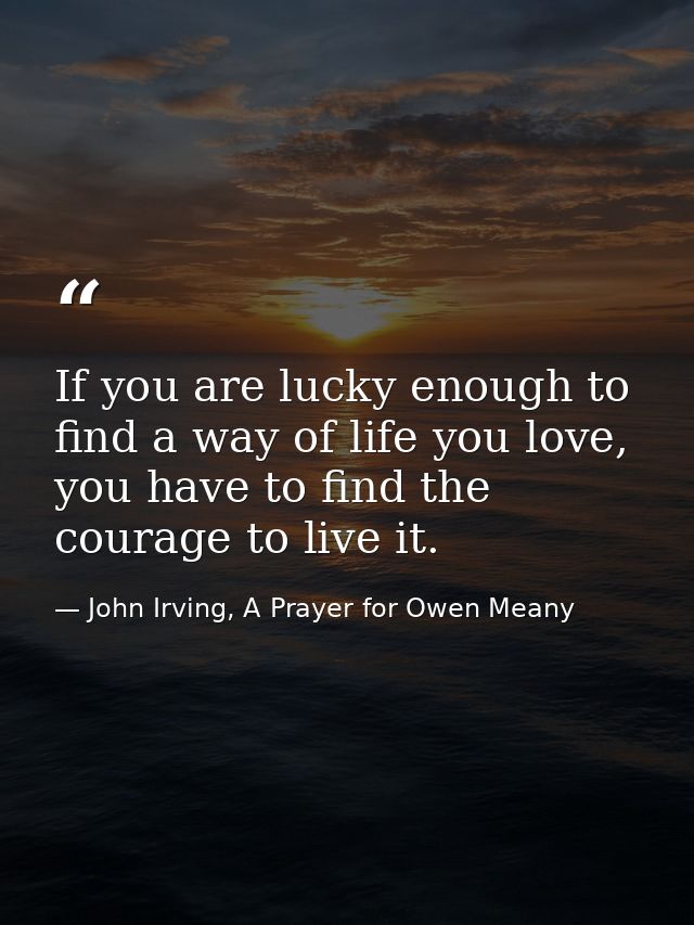 If you are lucky enough to find a way of life you love, you have to find the courage to live it. — John Irving, A Prayer for Owen Meany