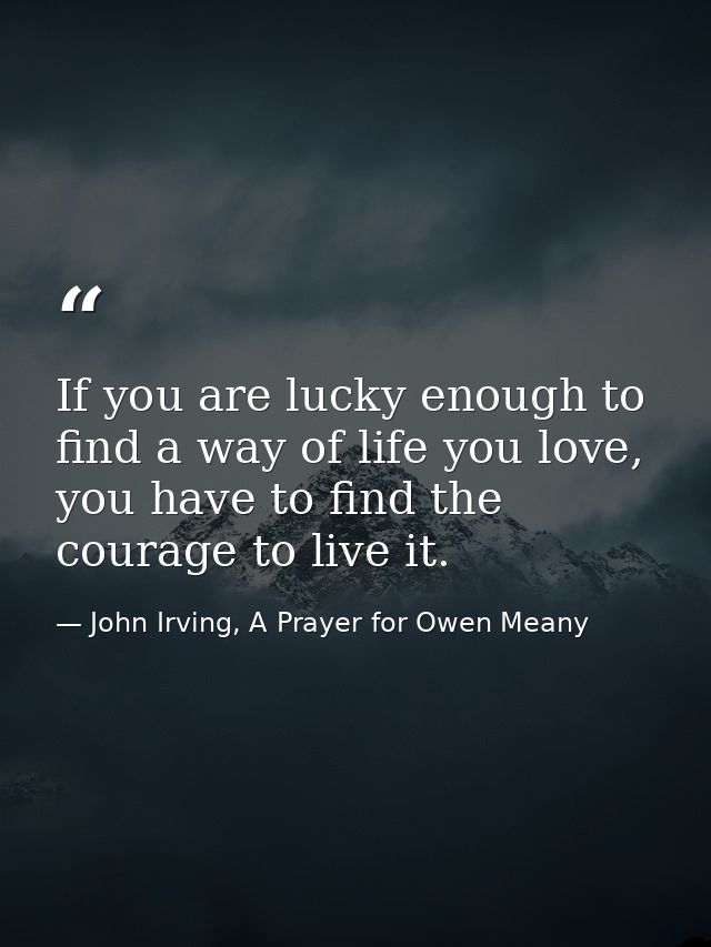 If you are lucky enough to find a way of life you love, you have to find the courage to live it. — John Irving, A Prayer for Owen Meany