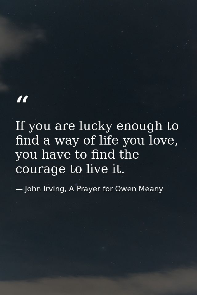 If you are lucky enough to find a way of life you love, you have to find the courage to live it. — John Irving, A Prayer for Owen Meany