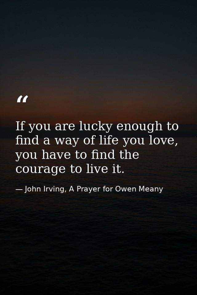 If you are lucky enough to find a way of life you love, you have to find the courage to live it. — John Irving, A Prayer for Owen Meany