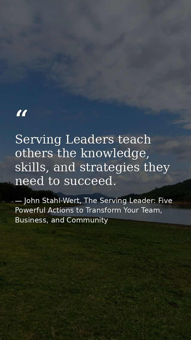 Serving Leaders teach others the knowledge, skills, and strategies they need to succeed. — John Stahl-Wert, The Serving Leader: Five Powerful Actions to Transform Your Team, Business, and Community