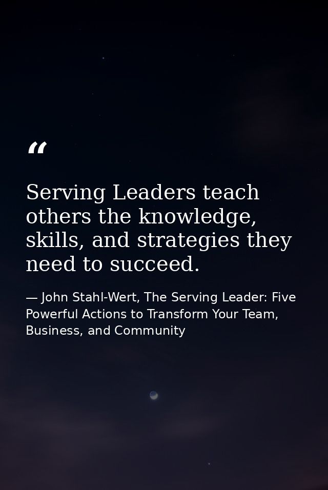 Serving Leaders teach others the knowledge, skills, and strategies they need to succeed. — John Stahl-Wert, The Serving Leader: Five Powerful Actions to Transform Your Team, Business, and Community