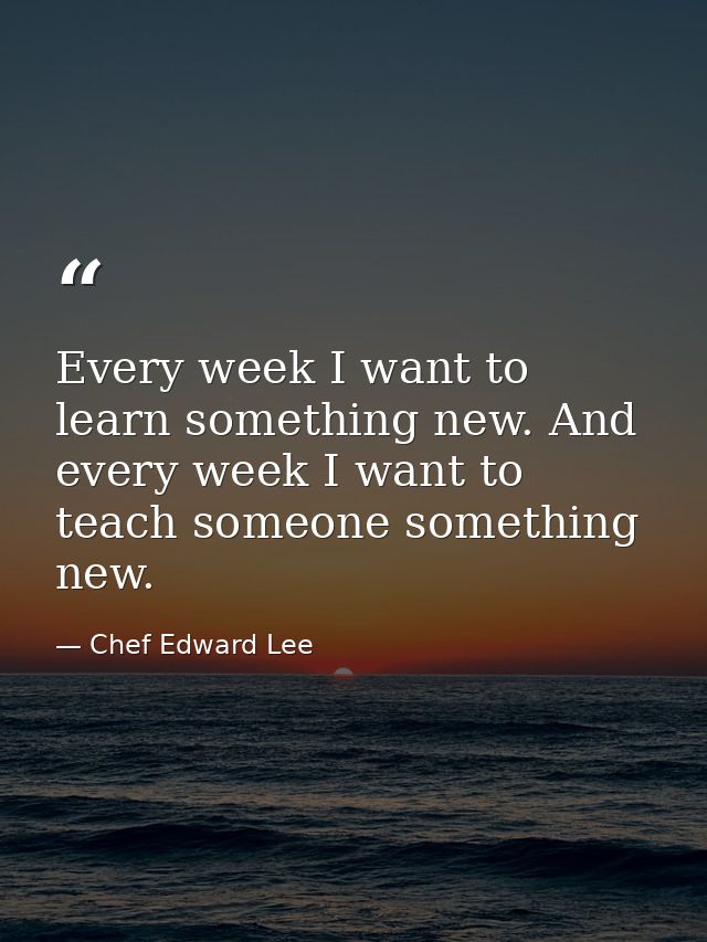 Every week I want to learn something new. And every week I want to teach someone something new. — Chef Edward Lee