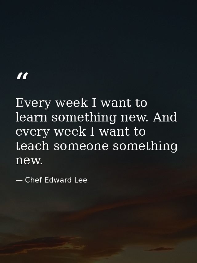 Every week I want to learn something new. And every week I want to teach someone something new. — Chef Edward Lee
