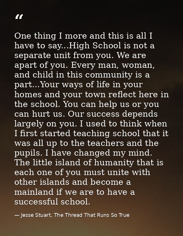 One thing I more and this is all I have to say...High School is not a separate unit from you. We are apart of you. Every — Jesse Stuart, The Thread That Runs So True