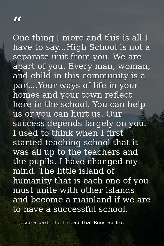 One thing I more and this is all I have to say...High School is not a separate unit from you. We are apart of you. Every — Jesse Stuart, The Thread That Runs So True