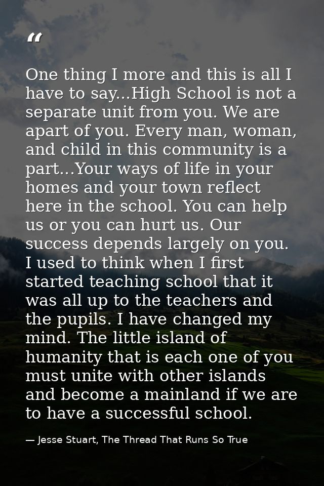One thing I more and this is all I have to say...High School is not a separate unit from you. We are apart of you. Every — Jesse Stuart, The Thread That Runs So True