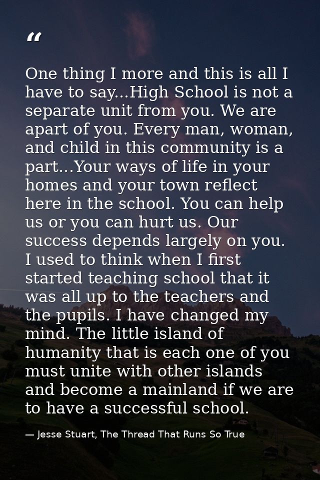 One thing I more and this is all I have to say...High School is not a separate unit from you. We are apart of you. Every — Jesse Stuart, The Thread That Runs So True