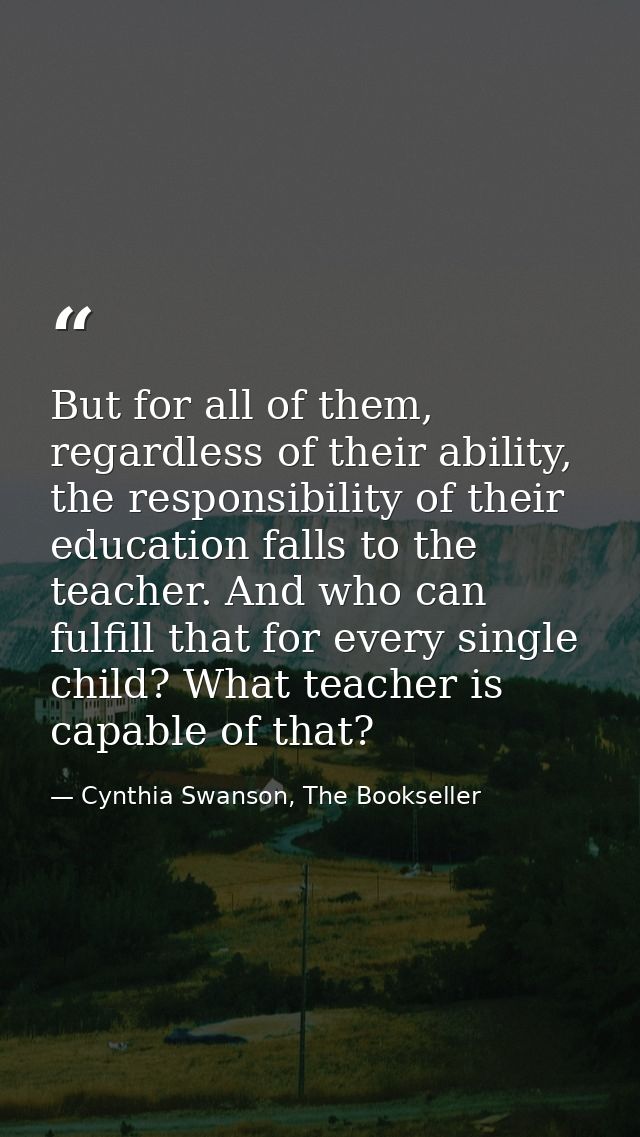 But for all of them, regardless of their ability, the responsibility of their education falls to the teacher. And who ca — Cynthia Swanson, The Bookseller
