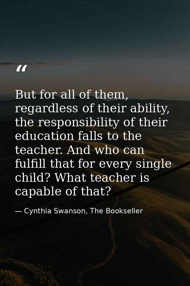 But for all of them, regardless of their ability, the responsibility of their education falls to the teacher. And who ca — Cynthia Swanson, The Bookseller