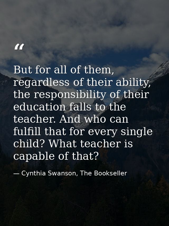 But for all of them, regardless of their ability, the responsibility of their education falls to the teacher. And who ca — Cynthia Swanson, The Bookseller