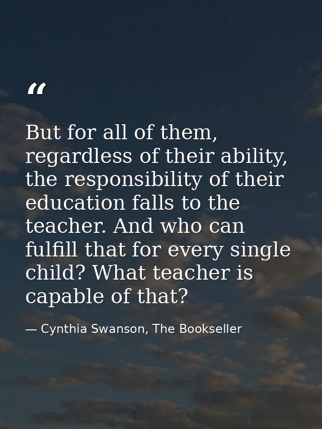 But for all of them, regardless of their ability, the responsibility of their education falls to the teacher. And who ca — Cynthia Swanson, The Bookseller