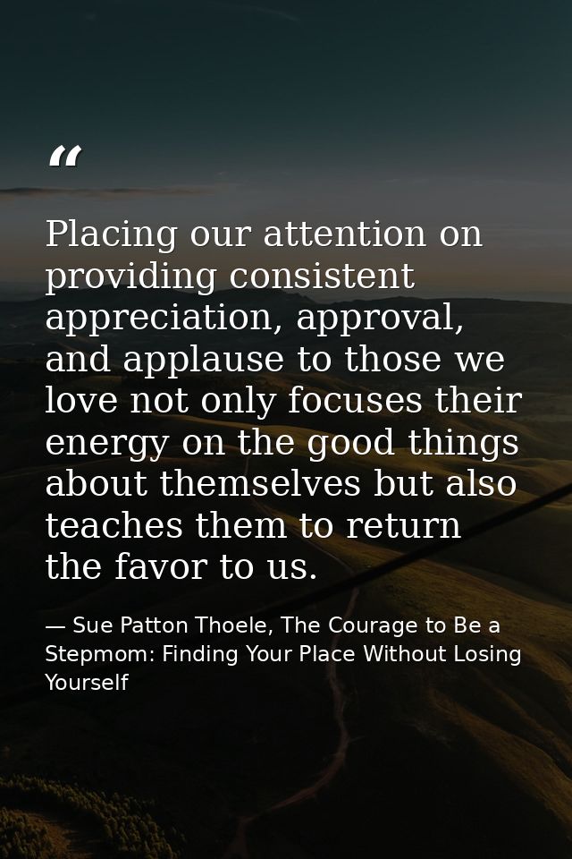 Placing our attention on providing consistent appreciation, approval, and applause to those we love not only focuses the — Sue Patton Thoele, The Courage to Be a Stepmom: Finding Your Place Without Losing Yourself